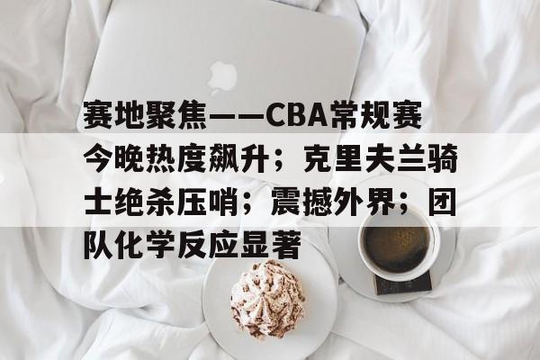 包含赛地聚焦——CBA常规赛今晚热度飙升；克里夫兰骑士绝杀压哨；震撼外界；团队化学反应显著的词条