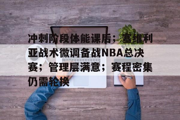 冲刺阶段体能课后；塞维利亚战术微调备战NBA总决赛；管理层满意；赛程密集仍需轮换的简单介绍