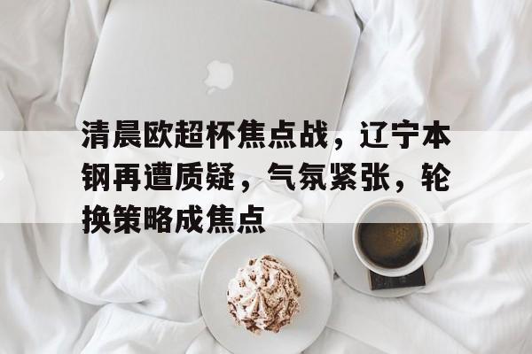 清晨欧超杯焦点战，辽宁本钢再遭质疑，气氛紧张，轮换策略成焦点的简单介绍