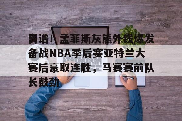 包含离谱！孟菲斯灰熊外线爆发备战NBA季后赛亚特兰大赛后豪取连胜，马赛赛前队长鼓劲的词条