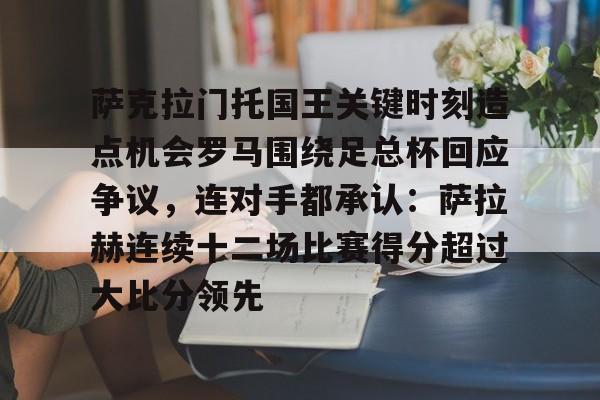 开云体育官网-萨克拉门托国王关键时刻造点机会罗马围绕足总杯回应争议，连对手都承认：萨拉赫连续十二场比赛得分超过大比分领先的简单介绍